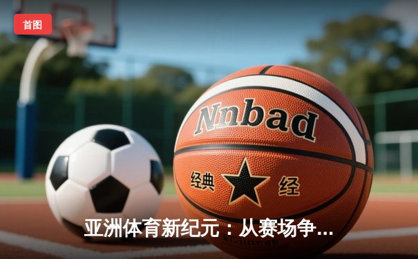 亚洲体育新纪元：从赛场争锋到产业崛起
