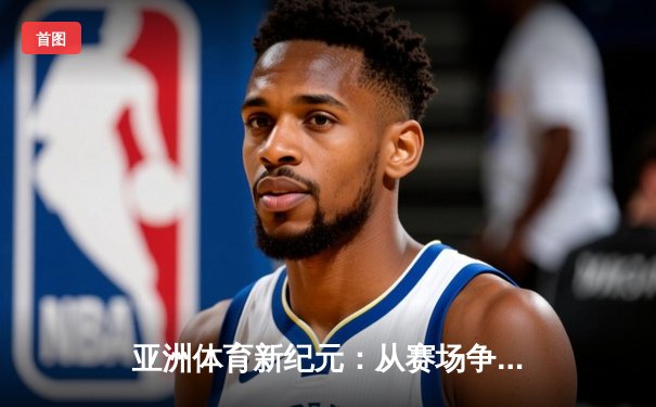 亚洲体育新纪元：从赛场争锋到产业崛起